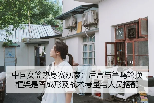 中国女篮热身赛观察：后宫与鲁鸣轮换框架是否成形及战术考量与人员搭配